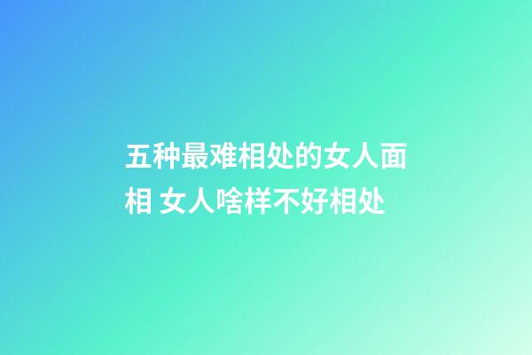 五种最难相处的女人面相 女人啥样不好相处